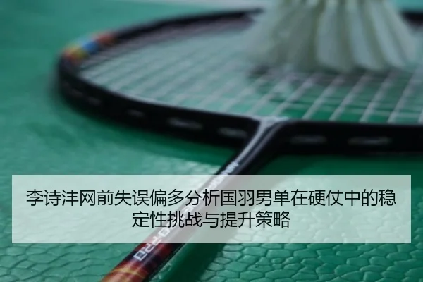 李诗沣网前失误偏多分析国羽男单在硬仗中的稳定性挑战与提升策略